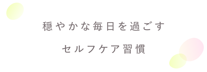人生を前向きに過ごすために。
自分をいたわるセルフケア習慣
