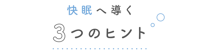 疲れを手放す、とろける眠りへ。
快眠へ導く3つのヒント