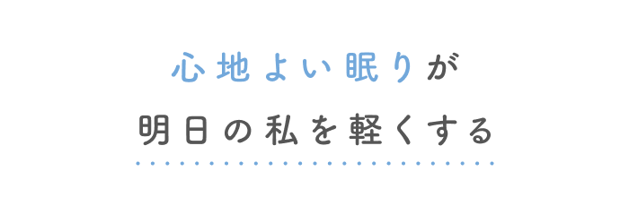 疲れを手放す、とろける眠りへ。
快眠へ導く3つのヒント